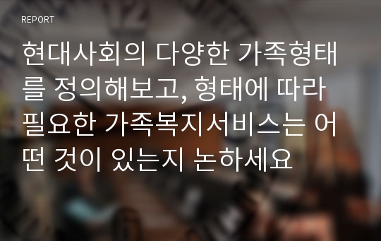 현대사회의 다양한 가족형태를 정의해보고, 형태에 따라 필요한 가족복지서비스는 어떤 것이 있는지 논하세요