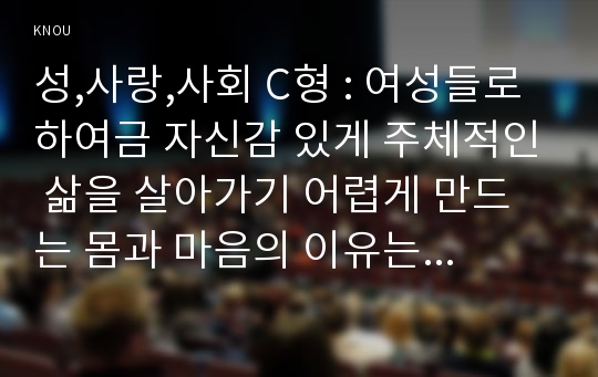 성,사랑,사회 C형 : 여성들로 하여금 자신감 있게 주체적인 삶을 살아가기 어렵게 만드는 몸과 마음의 이유는 무엇이 있으며, 여기서 벗어나기 위해서는 어떤 노력이 필요할 지에 대해 구체적인 사례를 들어가면서 서술하시오