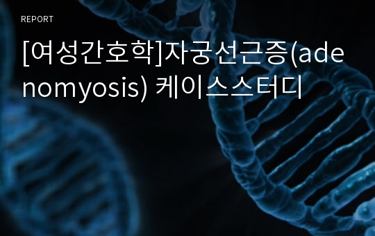 [여성간호학]자궁선근증(adenomyosis) 케이스스터디