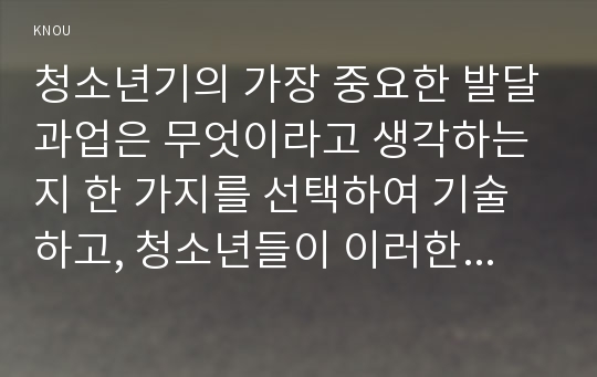 청소년기의 가장 중요한 발달과업은 무엇이라고 생각하는지 한 가지를 선택하여 기술하고, 청소년들이 이러한 발달과업을 잘 성취할 수 있도록  가정, 학교, 사회에서 도울 수 있는 방법에 대해서 자신의 견해를 기술하시오.