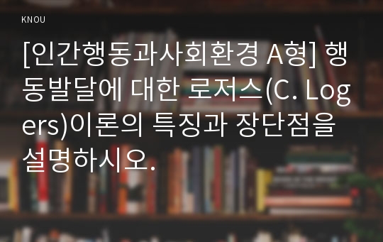 [인간행동과사회환경 A형] 행동발달에 대한 로저스(C. Logers)이론의 특징과 장단점을 설명하시오.