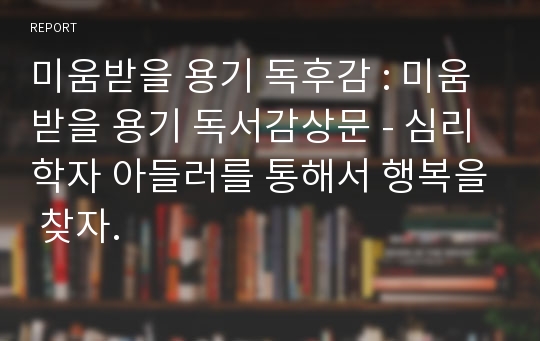 미움받을 용기 독후감 : 미움받을 용기 독서감상문 - 심리학자 아들러를 통해서 행복을 찾자.