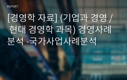 [경영학 자료] (기업과 경영 / 현대 경영학 과목) 경영사례분석 -국가사업사례분석