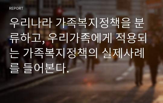 우리나라 가족복지정책을 분류하고, 우리가족에게 적용되는 가족복지정책의 실제사례를 들어본다.