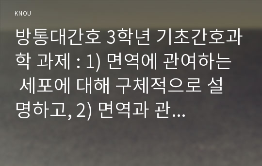 방통대간호 3학년 기초간호과학 과제 : 1) 면역에 관여하는 세포에 대해 구체적으로 설명하고, 2) 면역과 관련하여 4가지 형태의 과민반응의 특징과 주요 질환들을 제시하고, 3) 4가지 형태의 과민반응별 질환 중 한 가지에 대한 발생기전(총 4가지 질환이 됨)을 서술하시오. (15점)