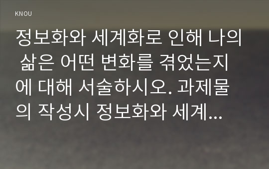 정보화와 세계화로 인해 나의 삶은 어떤 변화를 겪었는지에 대해 서술하시오. 과제물의 작성시 정보화와 세계화의 정의(A4용지 1장 내외), 정보화와 세계화가 일반적으로 사람들의 일상생활에 미친 영향(A4용지 1장 내외), 우리 사회의 정보화와 세계화로 인해 나의 삶에 일어난 변화(A4 용지 3장 내외) 등의 내용을 적절히 포함시키시오.