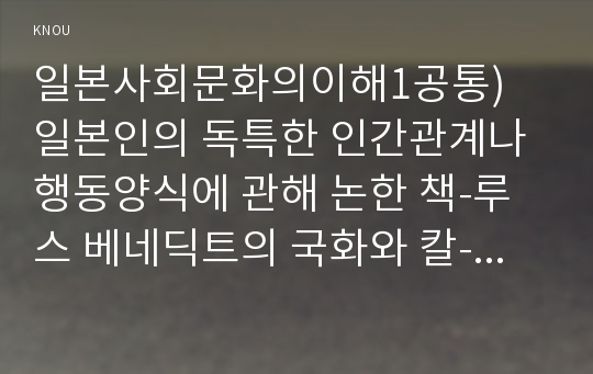 일본사회문화의이해1공통) 일본인의 독특한 인간관계나 행동양식에 관해 논한 책-루스 베네딕트의 국화와 칼-을 한 권 선정해 아래와 같은 요령으로 과제물을 작성하시오00