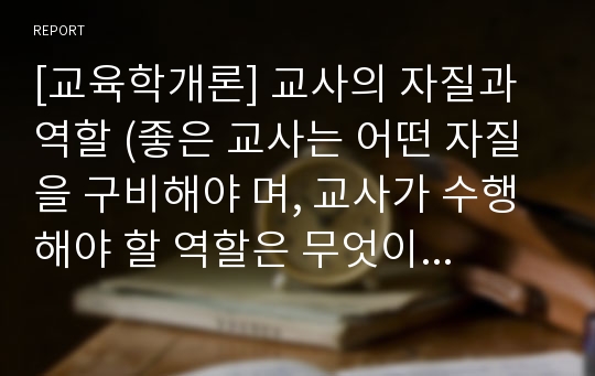 [교육학개론] 교사의 자질과 역할 (좋은 교사는 어떤 자질을 구비해야 며, 교사가 수행해야 할 역할은 무엇이며 어떤 사람이 그와 같은 역할을 훌륭하게 수행할 수 있는가에 대해서)