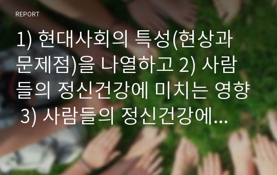 1) 현대사회의 특성(현상과 문제점)을 나열하고 2) 사람들의 정신건강에 미치는 영향 3) 사람들의 정신건강에 미친 구체적인 사례를 작성하시오.