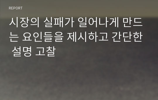 시장의 실패가 일어나게 만드는 요인들을 제시하고 간단한 설명 고찰