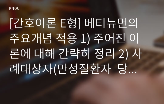 [간호이론 E형] 베티뉴먼의 주요개념 적용 1) 주어진 이론에 대해 간략히 정리 2) 사례대상자(만성질환자  당뇨, 고혈압, 관절염, 암환자 등)를 선정한 후 인구사회 및 생활습관특성 기술 3) 중요 개념을 적용하여 대상자 사정 4) 사정에 따른 간호문제와 중재안 기술 5) 결론제시-이론적용에 대한 본인의 의견중심