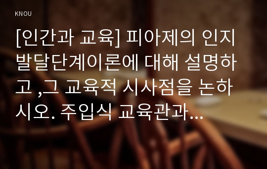 [인간과 교육] 피아제의 인지발달단계이론에 대해 설명하고 ,그 교육적 시사점을 논하시오. 주입식 교육관과 성장식 교육관(자연주의 교육관, 진보주의 교육관, 실존주의 교육관)을 비교 설명하고 그 교육적 시사점을 논하시오