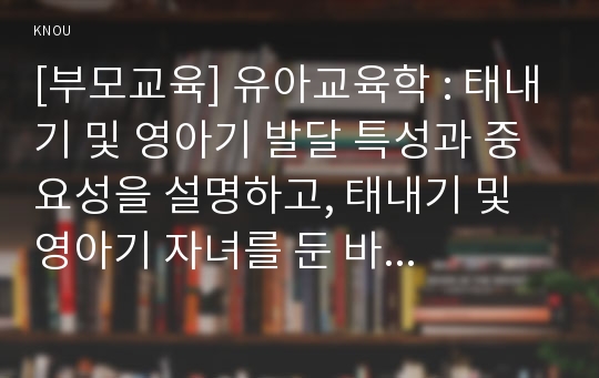 [부모교육] 유아교육학 : 태내기 및 영아기 발달 특성과 중요성을 설명하고, 태내기 및 영아기 자녀를 둔 바람직한 부모의 역할에 대하여 논하시오