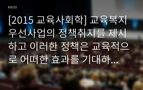 [2015 교육사회학] 교육복지우선사업의 정책취지를 제시하고 이러한 정책은 교육적으로 어떠한 효과를 기대하고 있는지 기대한 효과가 어느 정도 달성되는지 그리고 향후 어떤 부분 개선을 해야 하는지에 대하여 논의, 교육복지우선사업 정책취지, 교육복지우선사업 교육적효과