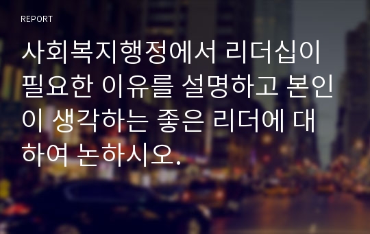 사회복지행정에서 리더십이 필요한 이유를 설명하고 본인이 생각하는 좋은 리더에 대하여 논하시오.