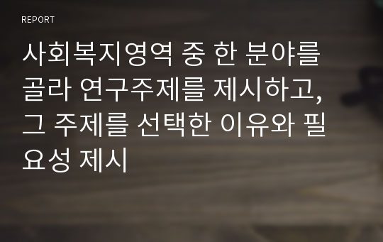 사회복지영역 중 한 분야를 골라 연구주제를 제시하고, 그 주제를 선택한 이유와 필요성 제시