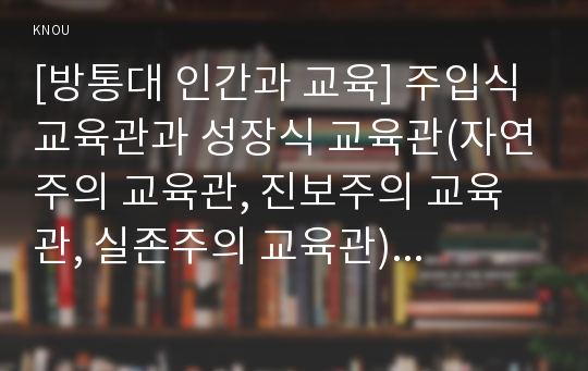 [방통대 인간과 교육] 주입식 교육관과 성장식 교육관(자연주의 교육관, 진보주의 교육관, 실존주의 교육관)을 비교․설명하고, 그 교육적 시사점을 논하시오.