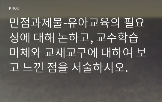 만점과제물-유아교육의 필요성에 대해 논하고, 교수학습미체와 교재교구에 대하여 보고 느낀 점을 서술하시오.