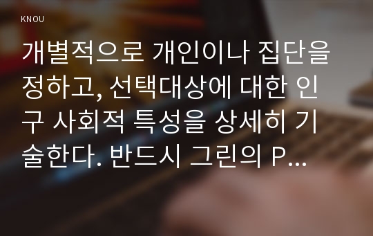 개별적으로 개인이나 집단을 정하고, 선택대상에 대한 인구 사회적 특성을 상세히 기술한다. 반드시 그린의 PRECEDE-PROCEED 모형을 적용하여 작성한다. 한 시간분량의 학습지도계획서를 포함한다. 초(중, 고) 학생의 안전과 사고예방에 대한 교육