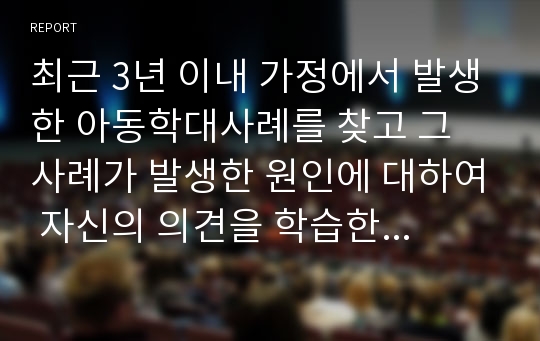 최근 3년 이내 가정에서 발생한 아동학대사례를 찾고 그 사례가 발생한 원인에 대하여 자신의 의견을 학습한 내용을 바탕으로 논하시오