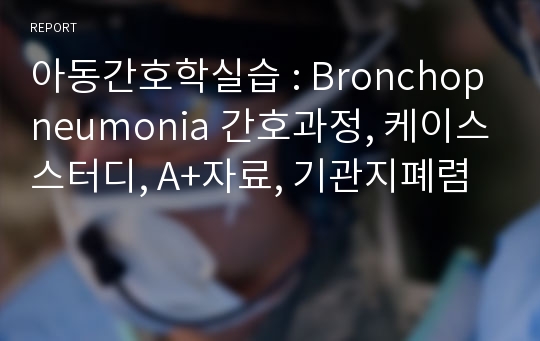 아동간호학실습 : Bronchopneumonia 간호과정, 케이스스터디, A+자료, 기관지폐렴