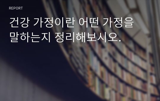 건강 가정이란 어떤 가정을 말하는지 정리해보시오.