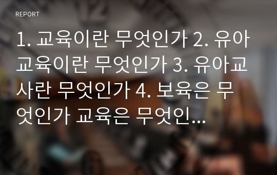 1. 교육이란 무엇인가 2. 유아교육이란 무엇인가 3. 유아교사란 무엇인가 4. 보육은 무엇인가 교육은 무엇인가 5. 현대사회에서 유아교육이 가지는 의의는 무엇인가 6. 나는 왜 유아교사가 되려하는가 자신의 생각을 정리하십시오