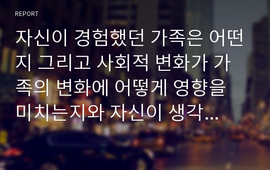 자신이 경험했던 가족은 어떤지 그리고 사회적 변화가 가족의 변화에 어떻게 영향을 미치는지와 자신이 생각하는 가족복지란 무엇인지를 서술하시오.