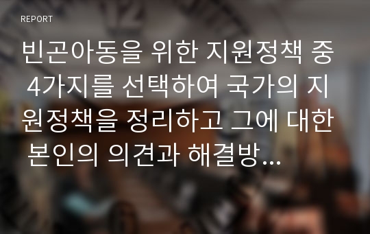 빈곤아동을 위한 지원정책 중 4가지를 선택하여 국가의 지원정책을 정리하고 그에 대한 본인의 의견과 해결방안을 서술하시오