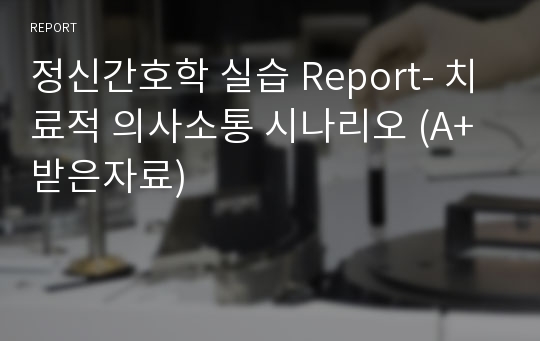 정신간호학 실습 Report- 치료적 의사소통 시나리오 (A+ 받은자료)