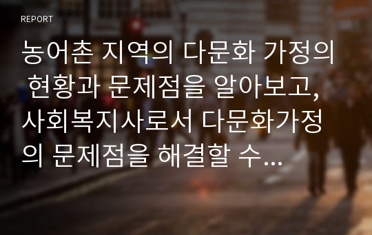 농어촌 지역의 다문화 가정의 현황과 문제점을 알아보고, 사회복지사로서 다문화가정의 문제점을 해결할 수 있는 해결방안에 대하여 자신의 생각을 논하세요