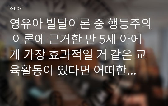 영유아 발달이론 중 행동주의 이론에 근거한 만 5세 아에게 가장 효과적일 거 같은 교육활동이 있다면 어떠한 것이라고 생각하는지 본인의 견해를 논하시오