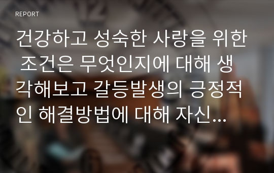 건강하고 성숙한 사랑을 위한 조건은 무엇인지에 대해 생각해보고 갈등발생의 긍정적인 해결방법에 대해 자신의 경험이나 구체적인 사례를 들어 서술하시오