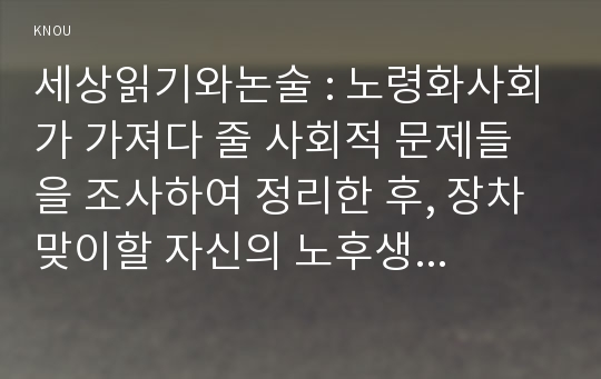 세상읽기와논술 : 노령화사회가 가져다 줄 사회적 문제들을 조사하여 정리한 후, 장차 맞이할 자신의 노후생활을 구체적으로 설계해보시오