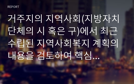 거주지의 지역사회(지방자치단체의 시 혹은 구)에서 최근 수립된 지역사회복지 계획의 내용을 검토하여 핵심내용을 요약하면서 지역사회의 특성과 지역주민의 욕구에 근거하여 지역복지계획수립 내용의 적절성에 대한 평가의견을 제시하기 바랍니다