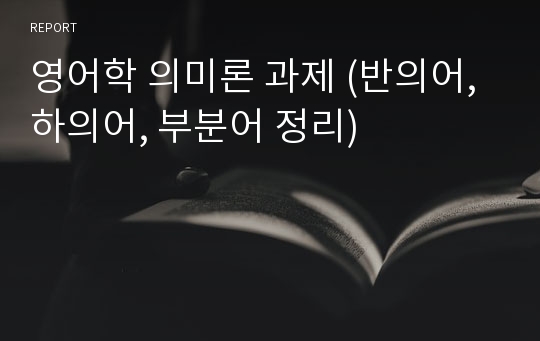 영어학 의미론 과제 (반의어, 하의어, 부분어 정리) 