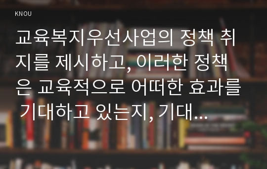 교육복지우선사업의 정책 취지를 제시하고, 이러한 정책은 교육적으로 어떠한 효과를 기대하고 있는지, 기대한 효과가 어느 정도 달성되는지, 그리고 향 후 어떤 부분 개선을 해야 하는지에 대하여 논의하시오.