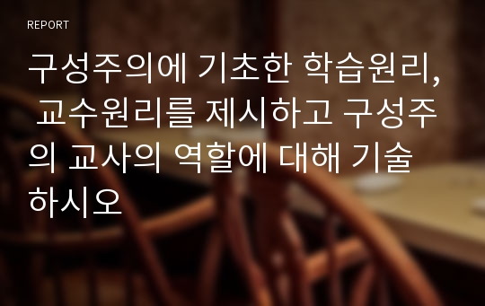 구성주의에 기초한 학습원리, 교수원리를 제시하고 구성주의 교사의 역할에 대해 기술하시오