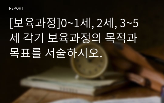 [보육과정]0~1세, 2세, 3~5세 각기 보육과정의 목적과 목표를 서술하시오.