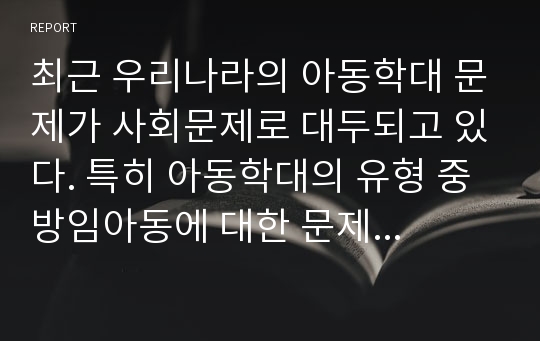 최근 우리나라의 아동학대 문제가 사회문제로 대두되고 있다. 특히 아동학대의 유형 중 방임아동에 대한 문제가 심각한 수 준이라고 한다.