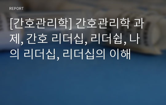 [간호관리학] 간호관리학 과제, 간호 리더십, 리더쉽, 나의 리더십, 리더십의 이해