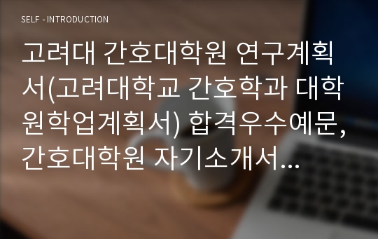 고려대 간호대학원 연구계획서(고려대학교 간호학과 대학원학업계획서) 합격우수예문,간호대학원 자기소개서 수학계획서,합격자소서,간호학과 편입,수시,연세대 간호학과,이화여대,중앙대,경희대,한양대,서울대,고려대 간호대학원 지원동기,수학계획서,입학후의 연구계획,간호대학원 합격 진학동기(고려대학교 간호학과 대학원)