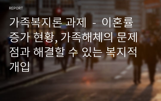 가족복지론 과제  -  이혼률 증가 현황, 가족해체의 문제점과 해결할 수 있는 복지적 개입