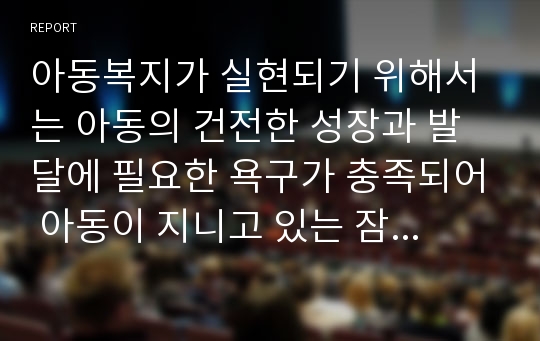 아동복지가 실현되기 위해서는 아동의 건전한 성장과 발달에 필요한 욕구가 충족되어 아동이 지니고 있는 잠재능력을 최대한 발휘할 수 있도록 하는 기본 요소가 갖추어져야 한다. 여러 학자들의 정의를 종합하여 정리한 아동 복지의 기본 전제 조건 7가지를 정리해보고, 아동복지법의 주요목적과 아동복지정책의 개선방안에 대해 본인 의사를 반영하여 서술하시오.(목차와 단락