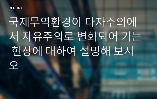 국제무역환경이 다자주의에서 자유주의로 변화되어 가는 현상에 대하여 설명해 보시오