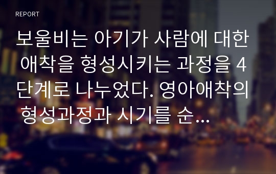 보울비는 아기가 사람에 대한 애착을 형성시키는 과정을 4단계로 나누었다. 영아애착의 형성과정과 시기를 순서대로 서술하고 구체적으로 설명하시오