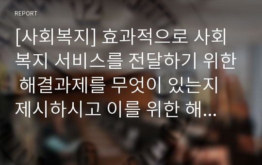 [사회복지] 효과적으로 사회복지 서비스를 전달하기 위한 해결과제를 무엇이 있는지 제시하시고 이를 위한 해결방안을 구체적으로 논해주십시오