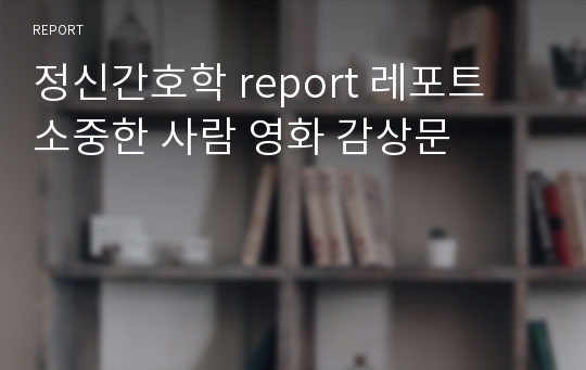 정신간호학 report 레포트 소중한 사람 영화 감상문