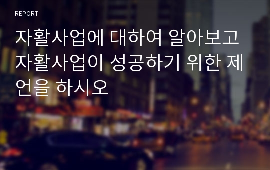 자활사업에 대하여 알아보고 자활사업이 성공하기 위한 제언을 하시오