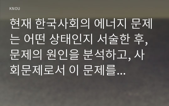 현재 한국사회의 에너지 문제는 어떤 상태인지 서술한 후, 문제의 원인을 분석하고, 사회문제로서 이 문제를 해결하기 위해서는 어떠한 노력이 필요한 지에 대해 구체적인 사례와 함께 논하시오.